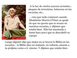  A la luz de ciertos sucesos recientes... ataques de terroristas, balaceras en las escuelas, etc., ... creo que todo comenzó cuando Madeleine Murria O'Hare se quejó de que no quería que se rezara en nuestras escuelas, y dijimos que estaba bien.  Ella fue asesinada y hasta hace poco que se descubrió su cuerpoLuego alguien dijo que mejor no se leyera la Biblia en las escuelas... la Biblia dice no matarás, no robarás, amarás a tu prójimo como a ti  mismo. Y dijimos que estaba bien.