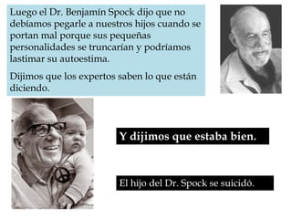 Luego el Dr. Benjamín Spock dijo que no debíamos pegarle a nuestros hijos cuando se portan mal porque sus pequeñas personalidades se truncarían y podríamos lastimar su autoestima. Dijimos que los expertos saben lo que están diciendo.Y dijimos que estaba bien. El hijo del Dr. Spock se suicidó.