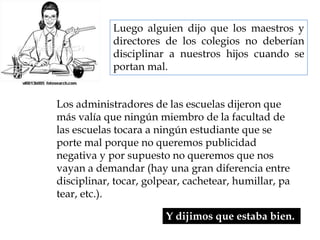 Luego alguien dijo que los maestros y directores de los colegios no deberían disciplinar a nuestros hijos cuando se portan mal. Los administradores de las escuelas dijeron que más valía que ningún miembro de la facultad de las escuelas tocara a ningún estudiante que se porte mal porque no queremos publicidad negativa y por supuesto no queremos que nos vayan a demandar (hay una gran diferencia entre disciplinar, tocar, golpear, cachetear, humillar, patear, etc.). Y dijimos que estaba bien. 