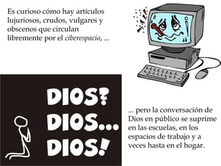 ... pero la conversación de Dios en público se suprime en las escuelas, en los espacios de trabajo y a veces hasta en el hogar.  Es curioso cómo hay artículos lujuriosos, crudos, vulgares y obscenos que circulan libremente por el  ciberespacio , ... 