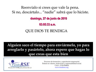 Reenvíalo si crees que vale la pena.  Si no, descártalo... “nadie” sabrá que lo hiciste. QUE DIOS TE BENDIGA domingo, 27 de junio de 2010 03:05:18 a.m. Alguien saco el tiempo para enviármelo, yo para arreglarlo y pasártelo, ahora espero que hagas lo que creas que esta bien Procesos de formación y capacitación empresarial. Énfasis en valores, motivación y responsabilidad social. CALI - COLOMBIA www.fundarse.org   