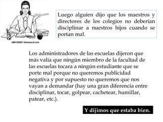Luego alguien dijo que los maestros y directores de los colegios no deberían disciplinar a nuestros hijos cuando se portan mal.  Y dijimos que estaba bien.  Los administradores de las escuelas dijeron que más valía que ningún miembro de la facultad de las escuelas tocara a ningún estudiante que se porte mal porque no queremos publicidad negativa y por supuesto no queremos que nos vayan a demandar (hay una gran diferencia entre disciplinar, tocar, golpear, cachetear, humillar, patear, etc.).  