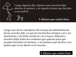 Y dijimos que estaba bien.  Luego uno de los consejeros del consejo de administración de las escuelas dijo: ya que los muchachos siempre van a ser muchachos y de todos modos lo van a hacer, démosle a nuestros hijos todos los condones que quieran para que puedan divertirse al máximo, y no tenemos que decirle a sus padres que se los dimos en la escuela.  Luego alguien dijo, dejemos que nuestras hijas aborten si quieren, y ni siquiera tienen que decirles a sus padres. Y dijimos que estaba bien.  