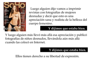   Luego alguien dijo vamos a imprimir
revistas con fotografías de mujeres
desnudas y decir que esto es una
apreciación sana y realista de la belleza del
cuerpo femenino.
Y dijimos que estaba bien.
Ellos tienen derecho a su libertad de expresión.
Y luego alguien más llevó más allá esa apreciación y publicó
fotografías de niños desnudos, llevándola aún más allá
cuando las colocó en Internet.
Y dijimos que estaba bien.
 