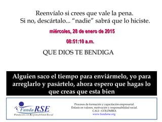 Reenvíalo si crees que vale la pena.
Si no, descártalo... “nadie” sabrá que lo hiciste.
QUE DIOS TE BENDIGA
miércoles, 28 de enero de 2015miércoles, 28 de enero de 2015
08:51:10 a.m.08:51:10 a.m.
Alguien saco el tiempo para enviármelo, yo para
arreglarlo y pasártelo, ahora espero que hagas lo
que creas que esta bien
Procesos de formación y capacitación empresarial.
Énfasis en valores, motivación y responsabilidad social.
CALI - COLOMBIA
www.fundarse.org
 
