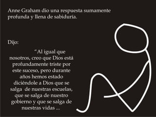 Dijo:
“Al igual que
nosotros, creo que Dios está
profundamente triste por
este suceso, pero durante
años hemos estado
diciéndole a Dios que se
salga de nuestras escuelas,
que se salga de nuestro
gobierno y que se salga de
nuestras vidas ...
Anne Graham dio una respuesta sumamente
profunda y llena de sabiduría.
 