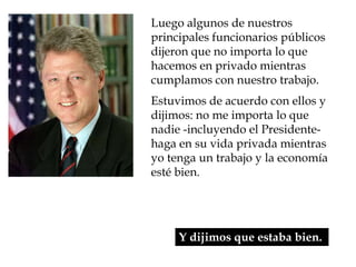 Luego algunos de nuestros
principales funcionarios públicos
dijeron que no importa lo que
hacemos en privado mientras
cumplamos con nuestro trabajo.
Estuvimos de acuerdo con ellos y
dijimos: no me importa lo que
nadie -incluyendo el Presidente-
haga en su vida privada mientras
yo tenga un trabajo y la economía
esté bien.




     Y dijimos que estaba bien.
 