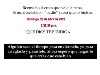 Reenvíalo si crees que vale la pena.
  Si no, descártalo... “nadie” sabrá que lo hiciste.
          Domingo, 29 de Abril de 2012
                    2:22:57 p.m.

          QUE DIOS TE BENDIGA


Alguien saco el tiempo para enviármelo, yo para
arreglarlo y pasártelo, ahora espero que hagas lo
             que creas que esta bien
 