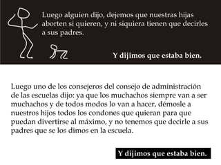 Luego alguien dijo, dejemos que nuestras hijas
         aborten si quieren, y ni siquiera tienen que decirles
         a sus padres.


                               Y dijimos que estaba bien.



Luego uno de los consejeros del consejo de administración
de las escuelas dijo: ya que los muchachos siempre van a ser
muchachos y de todos modos lo van a hacer, démosle a
nuestros hijos todos los condones que quieran para que
puedan divertirse al máximo, y no tenemos que decirle a sus
padres que se los dimos en la escuela.


                                 Y dijimos que estaba bien.
 