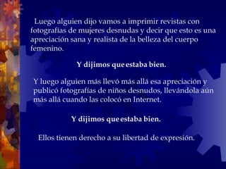    Luego alguien dijo vamos a imprimir revistas con fotografías de mujeres desnudas y decir que esto es una apreciación sana y realista de la belleza del cuerpo femenino.  Y dijimos que estaba bien.  Ellos tienen derecho a su libertad de expresión. Y luego alguien más llevó más allá esa apreciación y publicó fotografías de niños desnudos, llevándola aún más allá cuando las colocó en Internet.  Y dijimos que estaba bien.   