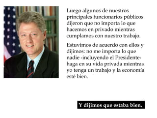 Luego algunos de nuestros
principales funcionarios públicos
dijeron que no importa lo que
hacemos en privado mientras
cumplamos con nuestro trabajo.
Estuvimos de acuerdo con ellos y
dijimos: no me importa lo que
nadie -incluyendo el Presidente-
haga en su vida privada mientras
yo tenga un trabajo y la economía
esté bien.




     Y dijimos que estaba bien.
 