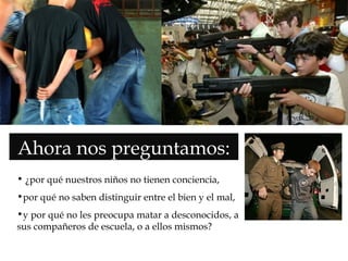  Ahora nos preguntamos:
• ¿por qué nuestros niños no tienen conciencia,
•por qué no saben distinguir entre el bien y el mal,
•y por qué no les preocupa matar a desconocidos, a
sus compañeros de escuela, o a ellos mismos?
 