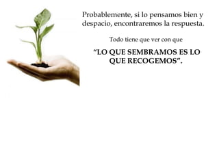 Probablemente, si lo pensamos bien y
despacio, encontraremos la respuesta.

        Todo tiene que ver con que

   “LO QUE SEMBRAMOS ES LO
       QUE RECOGEMOS”.
 