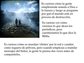 Es curioso cómo la gente
                             simplemente manda a Dios a
                             la basura y luego se pregunta
                             por qué el mundo está en
                             proceso de destrucción.

                             Es curioso ver cómo
                             creemos lo que dicen los
                             periódicos, pero
                             cuestionamos lo que dice la
                             Biblia.

Es curioso cómo se mandan 'chistes' por la red y cunden
como reguero de pólvora, pero cuando empiezas a mandar
mensajes del Señor, la gente lo piensa dos veces antes de
compartirlos.
 