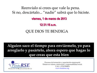 Reenvíalo si crees que vale la pena.
  Si no, descártalo... “nadie” sabrá que lo hiciste.
              viernes, 1 de marzo de 2013
                    12:31:16 a.m.

          QUE DIOS TE BENDIGA


Alguien saco el tiempo para enviármelo, yo para
arreglarlo y pasártelo, ahora espero que hagas lo
             que creas que esta bien
                        Procesos de formación y capacitación empresarial.
                      Énfasis en valores, motivación y responsabilidad social.
                                        CALI - COLOMBIA
                                        www.fundarse.org
 