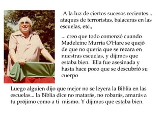   A la luz de ciertos sucesos recientes...
                     ataques de terroristas, balaceras en las
                     escuelas, etc.,
                      ... creo que todo comenzó cuando
                      Madeleine Murria O'Hare se quejó
                      de que no quería que se rezara en
                      nuestras escuelas, y dijimos que
                      estaba bien. Ella fue asesinada y
                      hasta hace poco que se descubrió su
                      cuerpo

Luego alguien dijo que mejor no se leyera la Biblia en las
escuelas... la Biblia dice no matarás, no robarás, amarás a
tu prójimo como a ti mismo. Y dijimos que estaba bien.
 