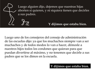 Luego alguien dijo, dejemos que nuestras hijas
         aborten si quieren, y ni siquiera tienen que decirles
         a sus padres.


                               Y dijimos que estaba bien.



Luego uno de los consejeros del consejo de administración
de las escuelas dijo: ya que los muchachos siempre van a ser
muchachos y de todos modos lo van a hacer, démosle a
nuestros hijos todos los condones que quieran para que
puedan divertirse al máximo, y no tenemos que decirle a sus
padres que se los dimos en la escuela.


                                 Y dijimos que estaba bien.
 