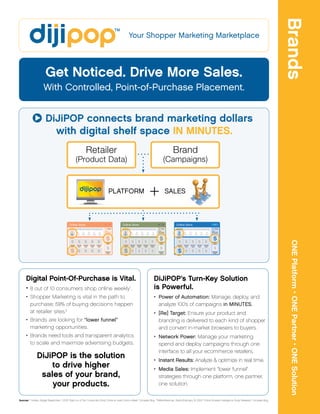 Brands
                                                                                                    Your Shopper Marketing Marketplace




                        Get Noticed. Drive More Sales.
                      With Controlled, Point-of-Purchase Placement.


                        DiJiPOP connects brand marketing dollars
                          with digital shelf space IN MINUTES.
                                                            Retailer                                                                            Brand
                                                   (Product Data)                                                                      (Campaigns)


                                                                          ª




                                                                                 PLATFORM
                                                                                                                      +                  SALES




                                                                                                                                                                                                                                             ONE Platform • ONE Partner • ONE Solution
      Digital Point-Of-Purchase is Vital.                                                                                  DiJiPOP’s Turn-Key Solution
      • 8 out of 10 consumers shop online weekly .                                                   1                     is Powerful.
      • Shopper Marketing is vital in the path to                                                                          • Power of Automation: Manage, deploy, and
        purchase; 59% of buying decisions happen                                                                             analyze 100’s of campaigns in MINUTES.
        at retailer sites.2                                                                                                • [Re] Target: Ensure your product and
      • Brands are looking for “lower funnel”                                                                                branding is delivered to each kind of shopper
        marketing opportunities.                                                                                             and convert in-market browsers to buyers.
      • Brands need tools and transparent analytics                                                                        • Network Power: Manage your marketing
        to scale and maximize advertising budgets.                                                                           spend and deploy campaigns through one
                                                                                                                             interface to all your ecommerce retailers.
                DiJiPOP is the solution                                                                                    • Instant Results: Analyze & optimize in real time.
                    to drive higher                                                                                        • Media Sales: Implement “lower funnel”
                 sales of your brand,                                                                                        strategies through one platform, one partner,
                    your products.                                                                                           one solution.


Sources: 1 Holden, Abigail (September 1, 2010). “Eight out of Ten Consumers Shop Online at Least Once a Week.” Compete Blog.   2
                                                                                                                                   MillerArbesman, Debra (February 22, 2010). “Online Shopper Intelligence Study Released.” Compete Blog.
 
