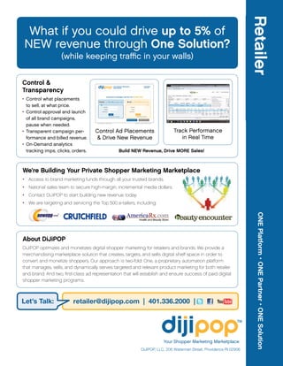 Retailer
 What if you could drive up to 5% of
NEW revenue through One Solution?
                   (while keeping traffic in your walls)


Control &                                                                          Your Shopper Marketing                                         CUSTOMER



Transparency
                                                                                   Marketplace                                                    SUPPORT




• Control what placements
                                                              Customize Campaigns and Go Live IN MINUTES!

                                        Retailer: I’m SELLING product ads                               Brand: I’m BUYING product ads


  to sell, at what price.                             User Name                                               User Name




• Control approval and launch
                                                       Password                                                Password

                                                  Remember Me                                               Remember Me


                                                                        LOGIN                                                LOGIN




  of all brand campaigns,
                                                                        Forget Password or User Name?                        Forget Password or User Name?




                                                                                                        CREATE NEW ACCOUNT           DOWNLOAD MEDIA KIT




  pause when needed.
                                     © 2010 DiJiPO P, LLC. All Rights Res erved.                                          ABOUT US | CO NTACT US | PRIVACY POLICY




• Transparent campaign per-         Control Ad Placements                                                                                                               Track Performance
  formance and billed revenue.      & Drive New Revenue                                                                                                                    in Real Time
• On-Demand analytics
  tracking imps, clicks, orders.                                                                  Build NEW Revenue, Drive MORE Sales!



We’re Building Your Private Shopper Marketing Marketplace
• Access to brand marketing funds through all your trusted brands.
• National sales team to secure high-margin, incremental media dollars.
• Contact DiJiPOP to start building new revenue today.
• We are targeting and servicing the Top 500 e-tailers, including:




                                                                                                                                                                                                           ONE Platform • ONE Partner • ONE Solution
About DiJiPOP
DiJiPOP optimizes and monetizes digital shopper marketing for retailers and brands. We provide a
merchandising marketplace solution that creates, targets, and sells digital shelf space in order to
convert and monetize shoppers. Our approach is two-fold: One, a proprietary automation platform
that manages, sells, and dynamically serves targeted and relevant product marketing for both retailer
and brand. And two, first-class ad representation that will establish and ensure success of paid digital
shopper marketing programs.



Let’s Talk:              retailer@dijipop.com | 401.336.2000 |




                                                                                                                                                                    Your Shopper Marketing Marketplace
                                                                                                                                         DiJiPOP, LLC, 206 Waterman Street, Providence RI 02906
 