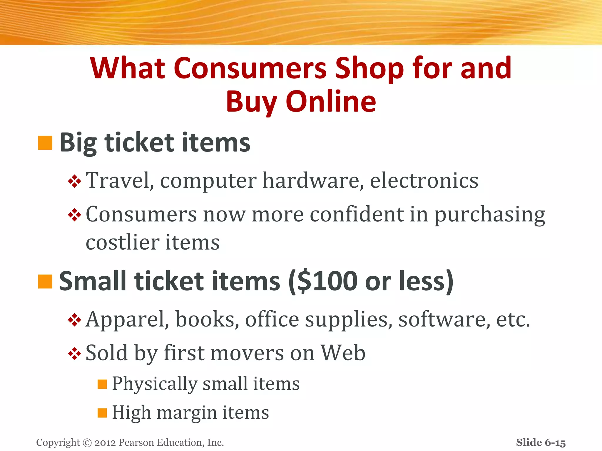 What Consumers Shop for and
Buy Online
 Big ticket items
Travel, computer hardware, electronics
Consumers now more confident in purchasing
costlier items
 Small ticket items ($100 or less)
Apparel, books, office supplies, software, etc.
Sold by first movers on Web
 Physically small items
 High margin items
Copyright © 2012 Pearson Education, Inc. Slide 6-15
 