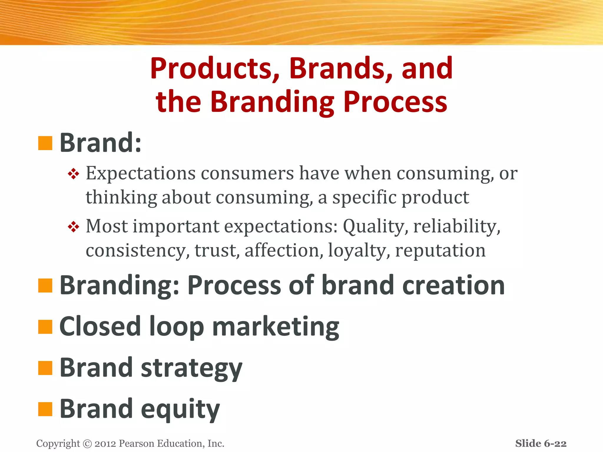 Products, Brands, and
the Branding Process
 Brand:
 Expectations consumers have when consuming, or
thinking about consuming, a specific product
 Most important expectations: Quality, reliability,
consistency, trust, affection, loyalty, reputation
 Branding: Process of brand creation
 Closed loop marketing
 Brand strategy
 Brand equity
Copyright © 2012 Pearson Education, Inc. Slide 6-22
 