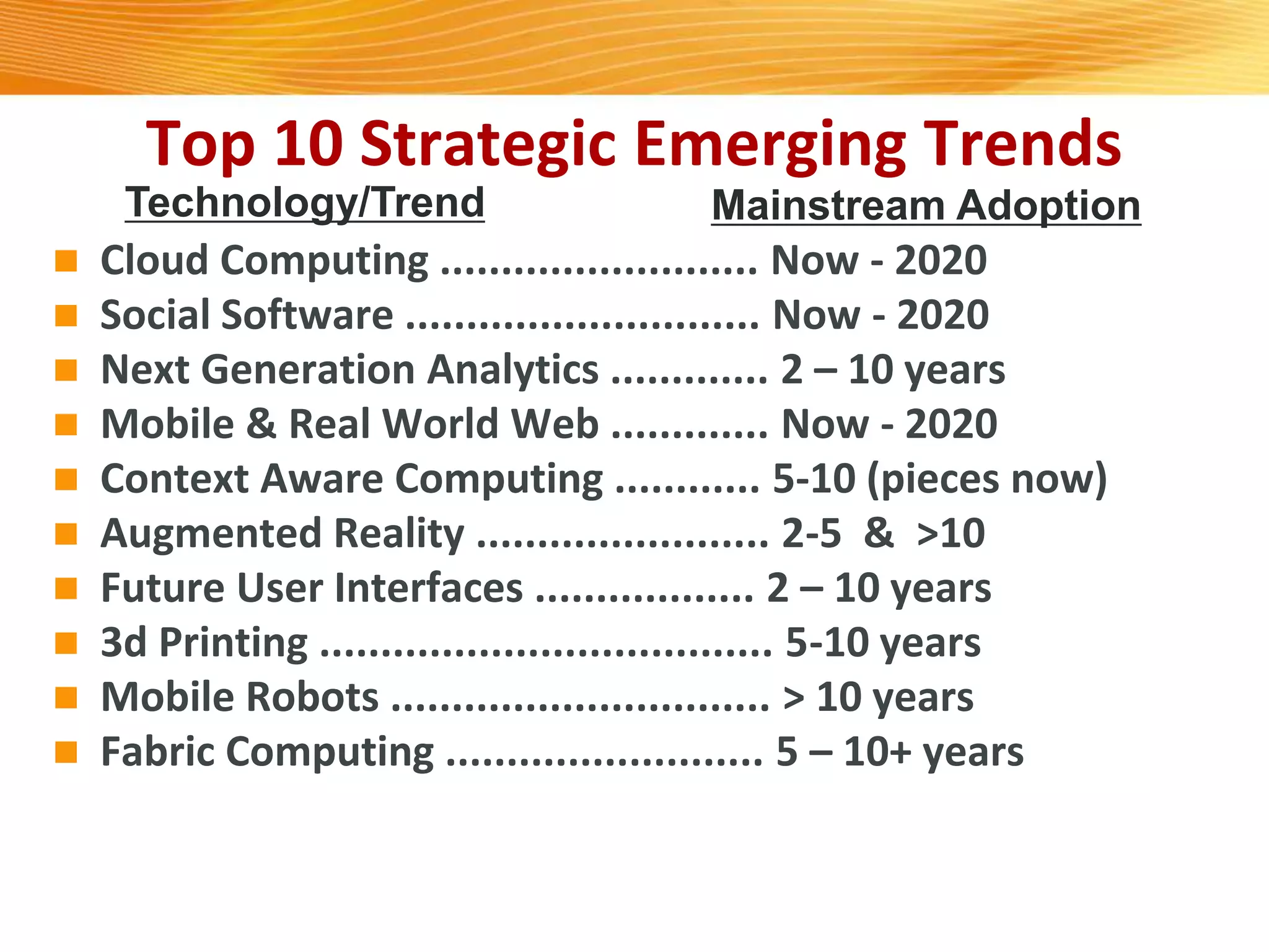 Top 10 Strategic Emerging Trends
 Cloud Computing .......................... Now - 2020
 Social Software ............................. Now - 2020
 Next Generation Analytics ............. 2 – 10 years
 Mobile & Real World Web ............. Now - 2020
 Context Aware Computing ............ 5-10 (pieces now)
 Augmented Reality ........................ 2-5 & >10
 Future User Interfaces .................. 2 – 10 years
 3d Printing ..................................... 5-10 years
 Mobile Robots ............................... > 10 years
 Fabric Computing .......................... 5 – 10+ years
Technology/Trend Mainstream Adoption
 
