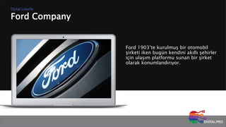 Ford Company
Dijital Liderlik
Ford 1903’te kurulmuş bir otomobil
şirketi iken bugün kendini akıllı şehirler
için ulaşım platformu sunan bir şirket
olarak konumlandırıyor.
 
