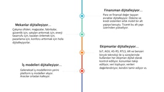 Finansman dijitalleşiyor…
Para ve finansal değer taşıyan
evraklar dijitalleşiyor. Ödeme ve
kredi sistemleri artık mobil bir alt
yapıya kavuştu. Ticaret bu alt yapı
üzerinden yükseliyor.
Mekanlar dijitalleşiyor…
Çalışma ofisleri, mağazalar, fabrikalar,
güvenlik için, satışları arttırmak için, enerji
tasarrufu için, kazaları önlemek için,
pazarlama için, konforu arttırmak için hızla
dijitalleşiyorlar.
Ekipmanlar dijitalleşiyor…
IoT, AGV, AS-RS, RTLS, AR ve benzeri
birçok teknoloji ile iş süreçlerinde
kullanılan her ekipman dijital olarak
kontrol ediliyor, konumları takip
ediliyor, veri topluyor, verileri
değerlendiriyor, kendini tamir ediyor vs.
İş modelleri dijitalleşiyor…
Geleneksel iş modellerinin yerini
platform iş modelleri alıyor.
Aracılar ortadan kalkıyor.
 