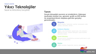 Yıkıcı Teknolojiler
Sanal ve Arttırılmış Gerçeklik
Dijital Liderlik
Tanım:
Gerçek dünyadaki çevrenin ve içindekilerin, bilgisayar
tarafından üretilen ses, görüntü, grafik ve GPS verileri
ile zenginleştirilerek meydana getirilen gerçekçi
görüntüsüdür.
Bileşenler
Mobil cihazlar, kameralar, yazılım, animasyon, kafa
aparatı, sensörler, lensler…
Kullanım Alanları
Eğitim, saha hizmetleri, lojistik işler, ofis süreçleri,
eğlence ve oyun, müşteri deneyimi, sanal müzeler,
savunma sanayi…
Gerekli Yetkinlikler
Deneyim tasarımı, hikayeleştirme, animasyon, grafik tasarım, içerik
üretimi, yazılım geliştirme…
Riskler
Sağlık sorunları, bağımlılık, tutarsız deneyimler…
 