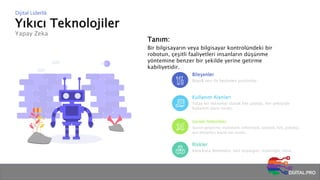 Yıkıcı Teknolojiler
Yapay Zeka
Dijital Liderlik
Tanım:
Bir bilgisayarın veya bilgisayar kontrolündeki bir
robotun, çeşitli faaliyetleri insanların düşünme
yöntemine benzer bir şekilde yerine getirme
kabiliyetidir.
Bileşenler
Büyük veri ile beslenen yazılımlar
Kullanım Alanları
Yatay bir teknoloji olarak her alanda, her sektörde
kullanım alanı vardır.
Gerekli Yetkinlikler
Yazılım geliştirme, matematik, enformatik, istatistik, fizik, psikoloji,
veri altyapıları, büyük veri analizi…
Riskler
Kara kutu fenomeni, veri önyargısı, insanlığın sonu…
 