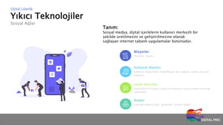 Yıkıcı Teknolojiler
Sosyal Ağlar
Dijital Liderlik
Tanım:
Sosyal medya, dijital içeriklerin kullanıcı merkezli bir
şekilde üretilmesini ve geliştirilmesine olanak
sağlayan internet tabanlı uygulamalar bütünüdür.
Bileşenler
Yazılım, içerik…
Kullanım Alanları
Kitlesel müşterileri hedefleyen her sektör, kamu ve sivil
toplum…
Gerekli Yetkinlikler
Dijital iletişim stratejisi, topluluk oluşturma, sosyal medya uzmanlığı,
reklamcılık…
Riskler
Kaynak yetersizliği, güvenlik, online itibar…
 