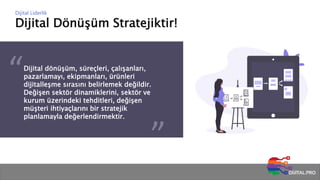 Dijital Dönüşüm Stratejiktir!
Dijital Liderlik
Dijital dönüşüm, süreçleri, çalışanları,
pazarlamayı, ekipmanları, ürünleri
dijitalleşme sırasını belirlemek değildir.
Değişen sektör dinamiklerini, sektör ve
kurum üzerindeki tehditleri, değişen
müşteri ihtiyaçlarını bir stratejik
planlamayla değerlendirmektir.
 