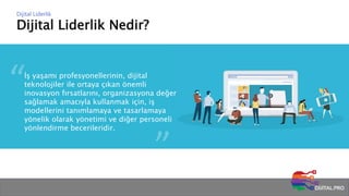 Dijital Liderlik Nedir?
Dijital Liderlik
İş yaşamı profesyonellerinin, dijital
teknolojiler ile ortaya çıkan önemli
inovasyon fırsatlarını, organizasyona değer
sağlamak amacıyla kullanmak için, iş
modellerini tanımlamaya ve tasarlamaya
yönelik olarak yönetimi ve diğer personeli
yönlendirme becerileridir.
 