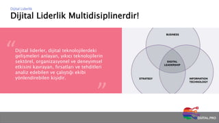 Dijital Liderlik Multidisiplinerdir!
Dijital Liderlik
Dijital liderler, dijital teknolojilerdeki
gelişmeleri anlayan, yıkıcı teknolojilerin
sektörel, organizasyonel ve deneyimsel
etkisini kavrayan, fırsatları ve tehditleri
analiz edebilen ve çalıştığı ekibi
yönlendirebilen kişidir.
 
