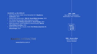 www.companyname.com
© 2016 PowerPoint Multipurpose Theme. All Rights Reserved.
4
2006 – devam ediyor
Kamra Interactive
Kurucu/Direktör
2004 - 2006
Alan Eğitim Teknolojileri
Multimedya Yayın Yönetmeni
www.kamra.com.tr
SEMİNER ve BİLDİRİLER
• Dijital Ölçümleme: Kültür Veriyi Kahvaltıda Yer!, Bosphorus
Conference, 2015
• Online Pazar Araştırmaları, TBD 32. Ulusal Bilişim Kurultayı, 2015
• Yeni Medya Okuryazarlığı: Dijital Kapsama ve Dijital
Güçlendirme, Yeni Medya Çalışmaları II. Ulusal Kongre, 2015
• Dijital Demokrasi: Liquid Feedback ve DemocracyOS, TBD 33.
Ulusal Bilişim Kurultayı, 2016
• Dijital Demokrasi: Mit, Gerçek, Hedef, Yeni Medya Çalışmaları III.
Ulusal Kongre, 2017
 