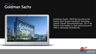 Goldman Sachs
Dijital Liderlik
Goldman Sachs 1869’da kurulmuş bir
banka iken bugün kendisini teknoloji
şirketi olarak konumlandırıyor. 2017’de
2binin üzerindeki iş ilanı pozisyonunun
%46’sı teknoloji birimlerine.
 