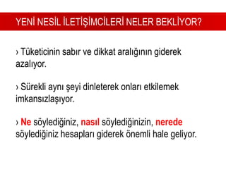       YENİ NESİL İLETİŞİMCİLERİ NELER BEKLİYOR?› Tüketicinin sabır ve dikkat aralığının giderek azalıyor.› Sürekli aynı şeyi dinleterek onları etkilemek imkansızlaşıyor.› Ne söylediğiniz, nasıl söylediğinizin, nerede söylediğiniz hesapları giderek önemli hale geliyor.