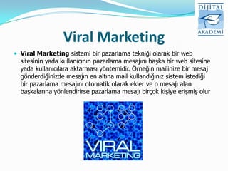 Viral Marketing
 Viral Marketing sistemi bir pazarlama tekniği olarak bir web
  sitesinin yada kullanıcının pazarlama mesajını başka bir web sitesine
  yada kullanıcılara aktarması yöntemidir. Örneğin mailinize bir mesaj
  gönderdiğinizde mesajın en altına mail kullandığınız sistem istediği
  bir pazarlama mesajını otomatik olarak ekler ve o mesajı alan
  başkalarına yönlendirirse pazarlama mesajı birçok kişiye erişmiş olur
 