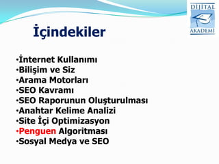İçindekiler
•İnternet Kullanımı
•Bilişim ve Siz
•Arama Motorları
•SEO Kavramı
•SEO Raporunun Oluşturulması
•Anahtar Kelime Analizi
•Site İçi Optimizasyon
•Penguen Algoritması
•Sosyal Medya ve SEO
 
