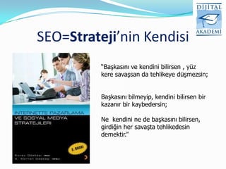 SEO=Strateji’nin Kendisi
          “Başkasını ve kendini bilirsen , yüz
          kere savaşsan da tehlikeye düşmezsin;


          Başkasını bilmeyip, kendini bilirsen bir
          kazanır bir kaybedersin;

          Ne kendini ne de başkasını bilirsen,
          girdiğin her savaşta tehlikedesin
          demektir.”
 