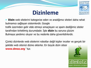 Dizinleme
 Dizin web sitelerini kategorize eden ve aradığımız siteleri daha rahat
bulmamızı sağlayan sistemlerdir. Google
trafik üzerinden gelir elde etmeyi amaçlayan ve spam dediğimiz siteler
tarafından kirletilmiş durumdadır. İşte dizin bu soruna çözüm
Bulmaya yardımcı oluyor ve bu nedenle daha güvenlidirlerdir.

Çünkü dizinlerde web sitelerini robotlar değil kişiler inceler ve gerçek bir
şekilde web sitenizi dizine eklerler. En büyük dizin sitesi
www.dmoz.org ‟ tur.
 