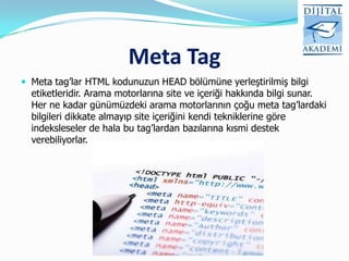 Meta Tag
 Meta tag‟lar HTML kodunuzun HEAD bölümüne yerleştirilmiş bilgi
  etiketleridir. Arama motorlarına site ve içeriği hakkında bilgi sunar.
  Her ne kadar günümüzdeki arama motorlarının çoğu meta tag‟lardaki
  bilgileri dikkate almayıp site içeriğini kendi tekniklerine göre
  indeksleseler de hala bu tag‟lardan bazılarına kısmi destek
  verebiliyorlar.
 