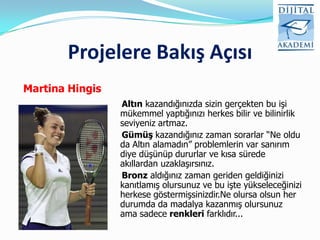 Projelere Bakış Açısı
Martina Hingis
                 Altın kazandığınızda sizin gerçekten bu işi
                 mükemmel yaptığınızı herkes bilir ve bilinirlik
                 seviyeniz artmaz.
                 Gümüş kazandığınız zaman sorarlar “Ne oldu
                 da Altın alamadın” problemlerin var sanırım
                 diye düşünüp dururlar ve kısa sürede
                 akıllardan uzaklaşırsınız.
                 Bronz aldığınız zaman geriden geldiğinizi
                 kanıtlamış olursunuz ve bu işte yükseleceğinizi
                 herkese göstermişsinizdir.Ne olursa olsun her
                 durumda da madalya kazanmış olursunuz
                 ama sadece renkleri farklıdır...
 