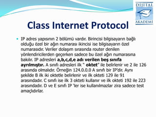 Class Internet Protocol
 IP adres yapısının 2 bölümü vardır. Birincisi bilgisayarın bağlı
  olduğu özel bir ağın numarası ikincisi ise bilgisayarın özel
  numarasıdır. Veriler dolaşım sırasında router denilen
  yönlendiricilerden geçerken sadece bu özel ağın numarasına
  bakılır. IP adresleri a,b,c,d,e adı verilen beş sınıfa
  ayrılmıştır. A sınıfı adresleri ilk “ oktet” ile belirlenir ve 2 ile 126
  arasında olmalıdır. Örneğin 124.0.0.0 A sınıfı bir IP‟dir. Aynı
  şekilde B ilk iki oktetle belirlenir ve ilk okteti 129 ile 91
  arasındadır. C sınıfı ise ilk 3 okteti kullanır ve ilk okteti 192 ile 223
  arasındadır. D ve E sınıfı IP „ler ise kullanılmazlar zira sadece test
  amaçlıdırlar.
 