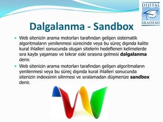 Dalgalanma - Sandbox
 Web sitenizin arama motorları tarafından gelişen sistematik
  algoritmaların yenilenmesi sürecinde veya bu süreç dışında kalite
  kural ihlalleri sonucunda oluşan sitelerin hedeflenen kelimelerde
  sıra kaybı yaşaması ve tekrar eski sırasına gelmesi dalgalanma
  denir.
 Web sitenizin arama motorları tarafından gelişen algoritmaların
  yenilenmesi veya bu süreç dışında kural ihlalleri sonucunda
  sitenizin indexsinin silinmesi ve sıralamadan düşmenize sandbox
  denir.
 