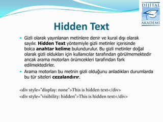 Hidden Text
 Gizli olarak yayınlanan metinlere denir ve kural dışı olarak
  sayılır. Hidden Text yöntemiyle gizli metinler içerisinde
  bolca anahtar kelime bulundurulur. Bu gizli metinler doğal
  olarak gizli oldukları için kullanıcılar tarafından görülmemektedir
  ancak arama motorları örümcekleri tarafından fark
  edilmektedirler.
 Arama motorları bu metnin gizli olduğunu anladıkları durumlarda
  bu tür siteleri cezalandırır.

<div style=”display: none”>This is hidden text</div>
<div style=”visibility: hidden”>This is hidden text</div>
 