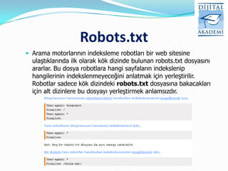 Robots.txt
 Arama motorlarının indeksleme robotları bir web sitesine
  ulaştıklarında ilk olarak kök dizinde bulunan robots.txt dosyasını
  ararlar. Bu dosya robotlara hangi sayfaların indekslenip
  hangilerinin indekslenmeyeceğini anlatmak için yerleştirilir.
  Robotlar sadece kök dizindeki robots.txt dosyasına bakacakları
  için alt dizinlere bu dosyayı yerleştirmek anlamsızdır.
 