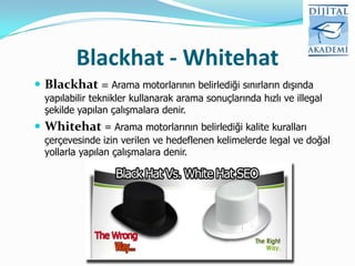 Blackhat - Whitehat
 Blackhat = Arama motorlarının belirlediği sınırların dışında
  yapılabilir teknikler kullanarak arama sonuçlarında hızlı ve illegal
  şekilde yapılan çalışmalara denir.
 Whitehat = Arama motorlarının belirlediği kalite kuralları
  çerçevesinde izin verilen ve hedeflenen kelimelerde legal ve doğal
  yollarla yapılan çalışmalara denir.
 