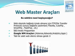Web Master Araçları
            Bu sektöre nasıl başlayacağız?

   Web sitenizle bağlantı içinde olmanız için FTP(File Transfer
    Protocol) sunucu bağlantı yazılımları( Filezilla, CuteFtp ,
    SmartFtp , FlashFxp , vb.)
   SEO Analiz Programları
   Google WM Araçları (Adsense,Adwords,Analytics,Apps )
   Tabi bir adet web siteniz olması gerek 
 
