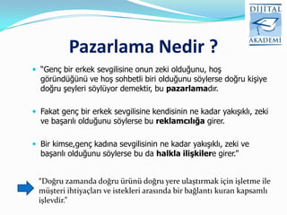 Pazarlama Nedir ?
 “Genç bir erkek sevgilisine onun zeki olduğunu, hoş
  göründüğünü ve hoş sohbetli biri olduğunu söylerse doğru kişiye
  doğru şeyleri söylüyor demektir, bu pazarlamadır.

 Fakat genç bir erkek sevgilisine kendisinin ne kadar yakışıklı, zeki
  ve başarılı olduğunu söylerse bu reklamcılığa girer.

 Bir kimse,genç kadına sevgilisinin ne kadar yakışıklı, zeki ve
  başarılı olduğunu söylerse bu da halkla ilişkilere girer.”


 “Doğru zamanda doğru ürünü doğru yere ulaştırmak için işletme ile
 müşteri ihtiyaçları ve istekleri arasında bir bağlantı kuran kapsamlı
 işlevdir.”
 